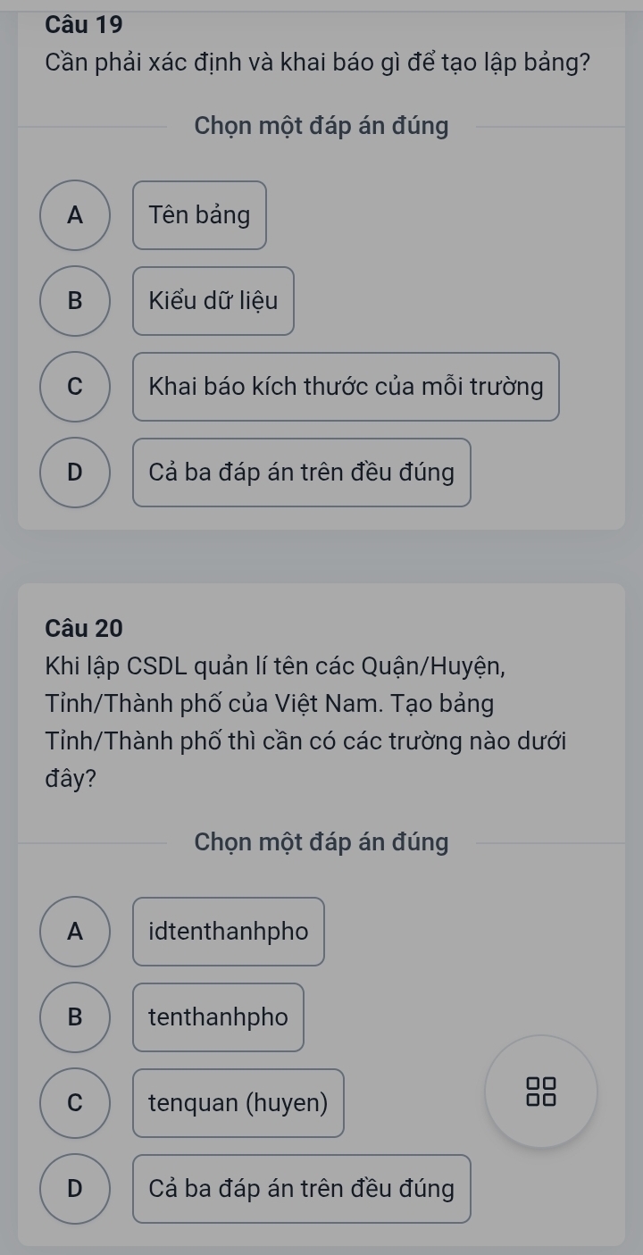 Cần phải xác định và khai báo gì để tạo lập bảng?
Chọn một đáp án đúng
A Tên bảng
B Kiểu dữ liệu
C Khai báo kích thước của mỗi trường
D Cả ba đáp án trên đều đúng
Câu 20
Khi lập CSDL quản lí tên các Quận/Huyện,
Tỉnh/Thành phố của Việt Nam. Tạo bảng
Tỉnh/Thành phố thì cần có các trường nào dưới
đây?
Chọn một đáp án đúng
A idtenthanhpho
B tenthanhpho
C tenquan (huyen)
D Cả ba đáp án trên đều đúng