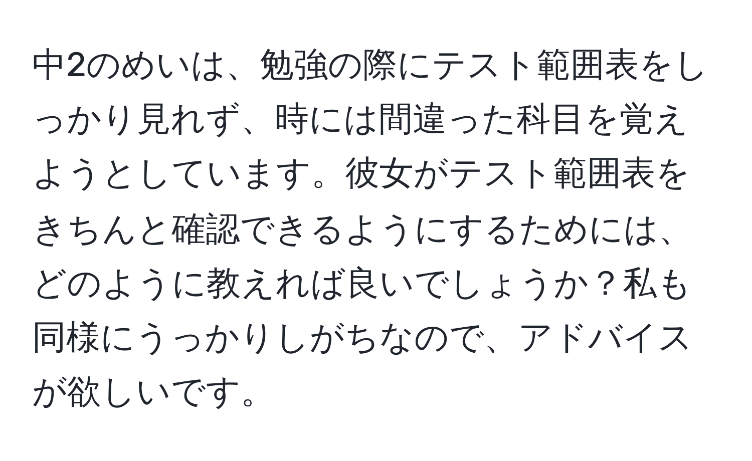 中2のめいは、勉強の際にテスト範囲表をしっかり見れず、時には間違った科目を覚えようとしています。彼女がテスト範囲表をきちんと確認できるようにするためには、どのように教えれば良いでしょうか？私も同様にうっかりしがちなので、アドバイスが欲しいです。