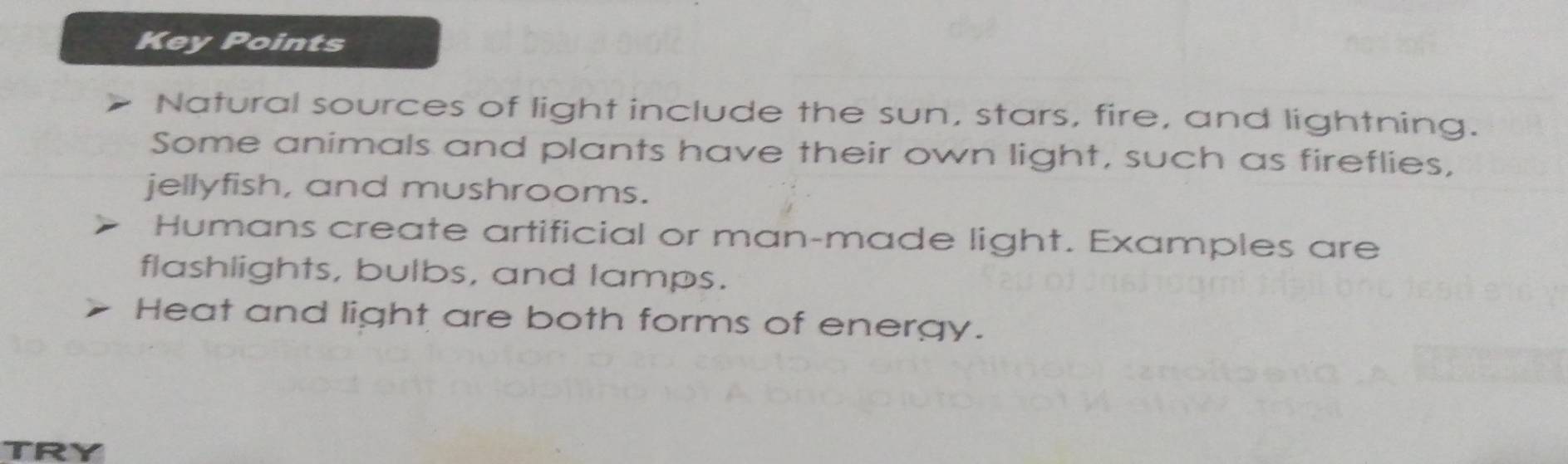 Key Points 
Natural sources of light include the sun, stars, fire, and lightning. 
Some animals and plants have their own light, such as fireflies, 
jellyfish, and mushrooms. 
Humans create artificial or man-made light. Examples are 
flashlights, bulbs, and lamps. 
Heat and light are both forms of energy.