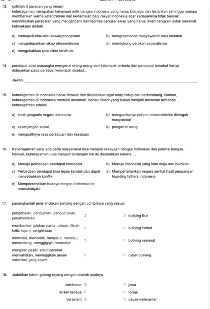 (pilihlah 3 jawaban yang benar)
keberagaman merupakan kekayaan milik bangsa indonesia yang harus kita jaga dan lestarikan sehingga mampu
memberikan warna ketentraman dan kedamaian bagi rakyat indonesia agar kedepannya tidak banyak
menimbulkan persoalan yang mengancam disintegritas bangsa. sikap yang harus dikembangkan untuk merawat
kebinekaan adalah..
a) memupuk nilai-nilai kewarganegaraan b) mengutamanan musyawarah atau mufakat
c) mengedepankan sikap etnosentrisme d) mendukung gerakan separatisme
e) mengukuhkan rasa cinta tanah air
14. pendapat atau prasangka mengenai orang-orang dari kelompok tertentu dan pendapat tersebut hanya
didasarkan pada persepsi kelompok disebut...
Jawab._
15. keberagaman di indonesia harus dirawat dan dilestarikan agar tetap hidup dan berkembang. Namun,
keberagaman di Indonesia memiliki ancaman. berikut faktor yang bukan menjadi ancaman terhadap
keberagaman adalah...
a) letak geografis negara indonesia b) menguatkanya paham etnosentrisme ditengah
masyarakat
c) kesenjangan sosial d) pengaruh asing
e) menguatknya rasa persatuan dan kesatuan
16. Keberagaman yang ada pada masyarakat bisa menjadi kekayaan bangsa Indonesia dan potensi bangsa.
Namun, keberagaman juga menjadi tantangan hal itu disebabkan karena....
a) Menuju perbedaan pendapat Indonesia b) Menuju Indonesia yang kian maju dan barokah
c) Perbedaan pendapat bisa lepas kendali dan dapat d) Mempertahankan negara serikat hasil perjuangan
menyebabkan konflik founding fathers Indonesia
e) Memperkenalkan budaya bangsa Indonesia ke
mancanegara
17. pasangkanlah jenis tindakan bullying dengan contohnya yang sesua
pengabaian, pengucilan, pengucualian,
penghindaran bullying fisik
memberikan julukan nama, celaan, fitnah,
kritis kejam, penghinaan bullying verbal
memukul, mencekik, menyikut, meninju,
menendang, menggigigit, mencakar  bullying rasional
mengirim pesan ataumgambar
menyakitkan, meningglkan pesan cyber bullying
voicemail yang kejam
18. Jodohkan istilah gotong royong dengan daerah asalnya
sambatan ○ jawa
arisan tenaga toraja
Sa'aelant dayak-kalimantan