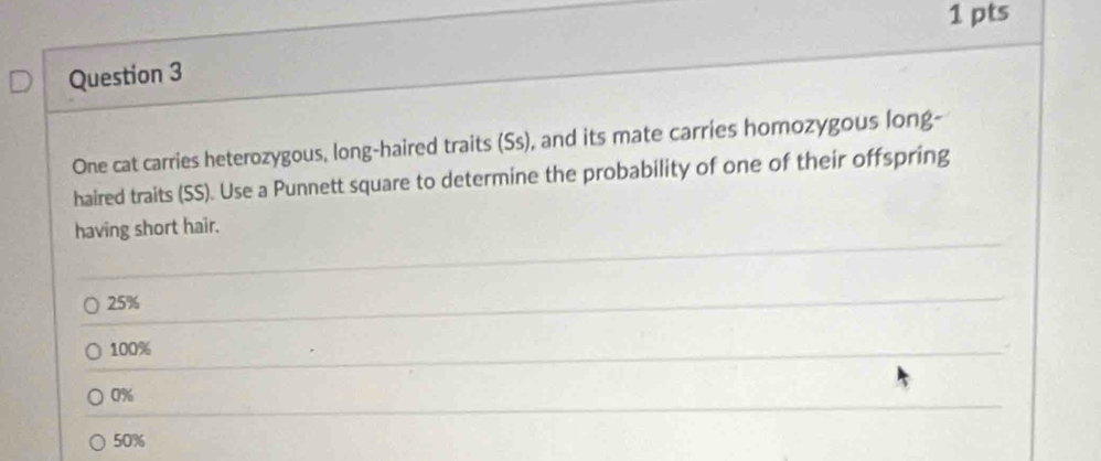 One cat carries heterozygous, long-haired traits (Ss), and its mate carries homozygous long-
haired traits (SS). Use a Punnett square to determine the probability of one of their offspring
having short hair.
25%
100%
0%
50%