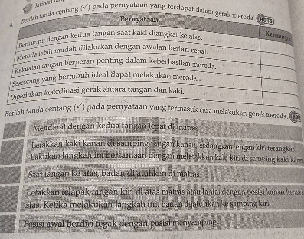 latihan tàn 
√) pada pernyataan yang terd 
Berilah elakukan gerak meroda. CHOt 
Mendarat dengan kedua tangan tepat di matras 
Letakkan kaki kanan di samping tangan kanan, sedangkan lengan kiri terangkat. 
Lakukan langkah ini bersamaan dengan meletakkan kaki kiri di samping kaki kanan 
Saat tangan ke atas, badan dijatuhkan di matras 
Letakkan telapak tangan kiri di atas matras atau lantai dengan posisi kanan lurus k 
atas. Ketika melakukan langkah ini, badan dijatuhkan ke samping kiri. 
Posisi awal berdiri tegak dengan posisi menyamping.