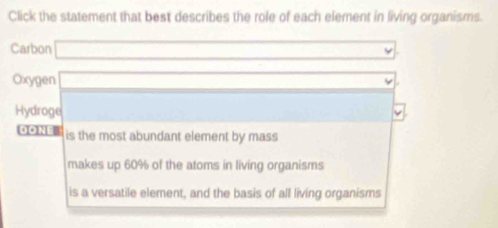 Click the statement that best describes the role of each element in living organisms.
Carbon (-3,4)
Oxygen x_-(60)
Hydroge
DONE is the most abundant element by mass
makes up 60% of the atoms in living organisms
is a versatile element, and the basis of all living organisms