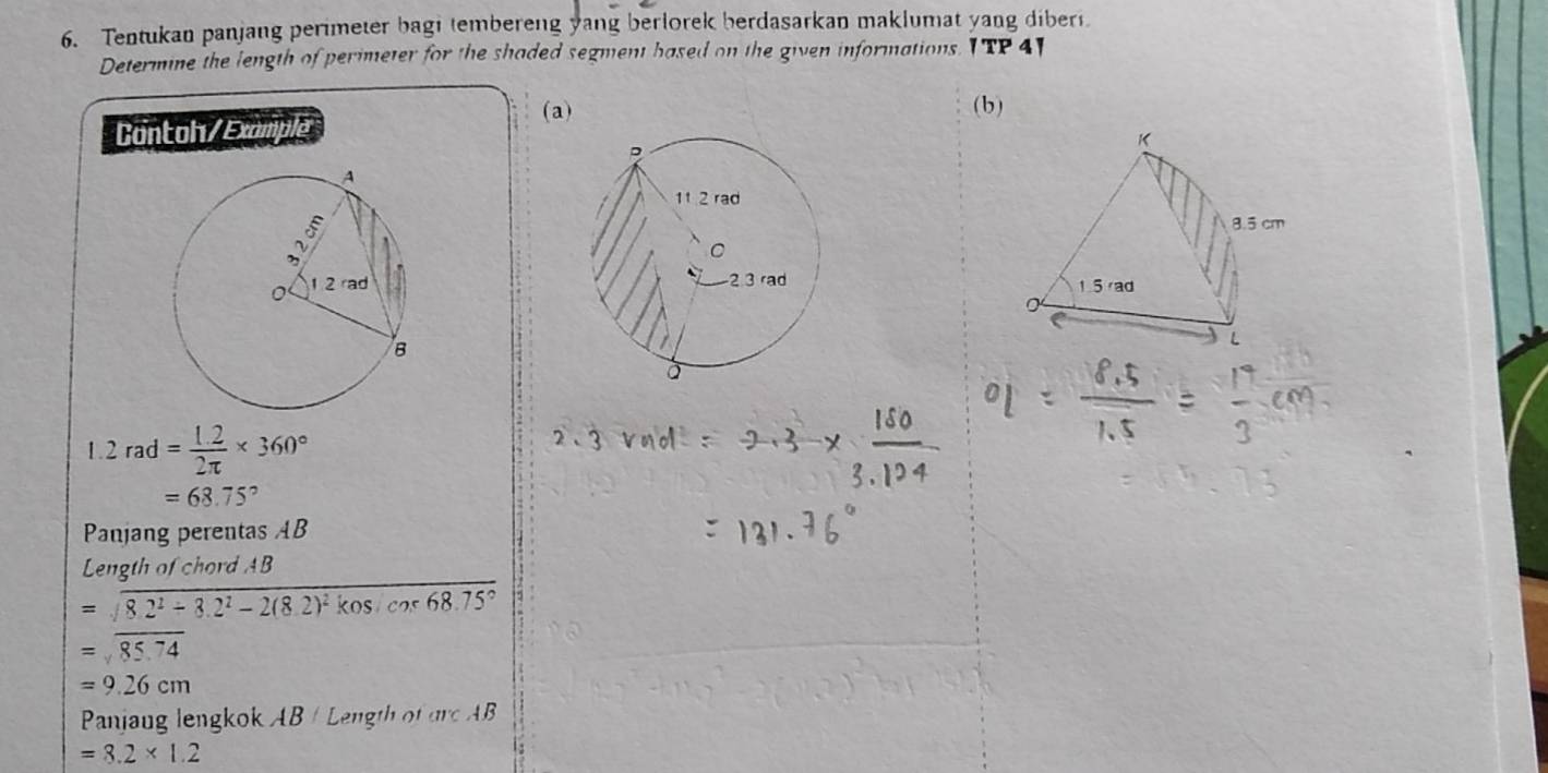 Tentukan panjang perimeter bagi tembereng yang berlorek berdasarkan maklumat yang diber. 
Determine the length of perimeter for the shaded segment based on the given informations. I TP 4] 
(a) ( b) 
Contoh/Example

1.2rad= (1.2)/2π  * 360°
=68.75°
Panjang perentas AB
Length of chord AB
=sqrt(8.2^2/ 3.2^2-2(8.2)^2)kosicns68.75°
=sqrt(85.74)
=9.26cm
Panjaug len ok AB e t m⊂ AB
=8.2* 1.2