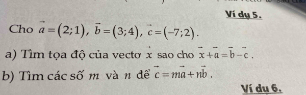 Ví dụ 5. 
Cho vector a=(2;1), vector b=(3;4), vector c=(-7;2). 
a) Tìm tọa độ của vecto vector x sao cho vector x+vector a=vector b-vector c. 
b) Tìm các số m và n để vector c=mvector a+nvector b. 
Ví dụ 6.