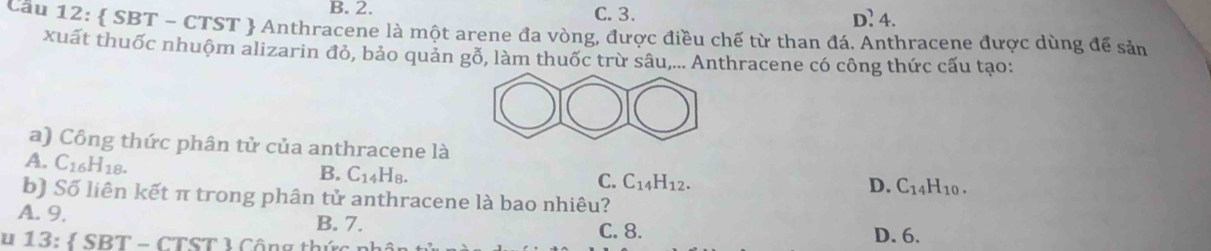 B. 2. C. 3. D? 4.
Cầu 12:  SBT - CTST  Anthracene là một arene đa vòng, được điều chế từ than đá. Anthracene được dùng để sản
xuất thuốc nhuộm alizarin đỏ, bảo quản gỗ, làm thuốc trừ sâu,... Anthracene có công thức cấu tạo:
a) Công thức phân tử của anthracene là
A. C_16H_18.
B. C_14H_8.
C. C_14H_12.
D. C_14H_10. 
b) Số liên kết π trong phân tử anthracene là bao nhiêu?
A. 9, B. 7.
u 13: SBT-CTST
C. 8. D. 6.