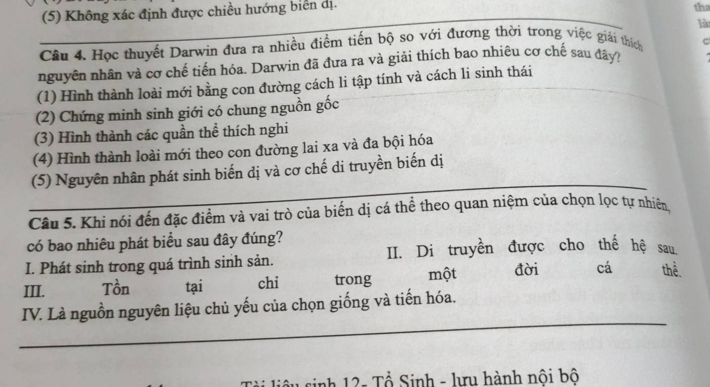 (5) Không xác định được chiều hướng biển dị._ 
tha 
là 
Câu 4. Học thuyết Darwin đưa ra nhiều điểm tiến bộ so với đương thời trong việc giải thích 
c 
nguyên nhân và cơ chế tiến hóa. Darwin đã đưa ra và giải thích bao nhiêu cơ chế sau đây? 
(1) Hình thành loài mới bằng con đường cách li tập tính và cách li sinh thái 
(2) Chứng minh sinh giới có chung nguồn gốc 
(3) Hình thành các quần thể thích nghi 
(4) Hình thành loài mới theo con đường lai xa và đa bội hóa 
_ 
(5) Nguyên nhân phát sinh biến dị và cơ chế di truyền biến dị 
Câu 5. Khi nói đến đặc điểm và vai trò của biến dị cá thể theo quan niệm của chọn lọc tự nhiên, 
có bao nhiêu phát biểu sau đây đúng? 
II. Di truyền được cho thế hệ sau. 
I. Phát sinh trong quá trình sinh sản. 
cá 
III. Tồn tại chi trong 
một đời thể. 
_ 
IV. Là nguồn nguyên liệu chủ yếu của chọn giống và tiến hóa. 
liêu sinh 12 - Tổ Sinh - lưu hành nội bộ