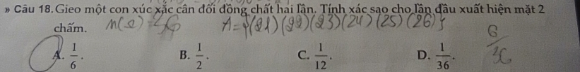 Câu 18.Gieo một con xúc xắc cân đối đồng chất hai lần. Tính xác sạo cho lần đầu xuất hiện mặt 2
chấm.
A.  1/6 ·  1/2 .  1/12 .  1/36 . 
B.
C.
D.