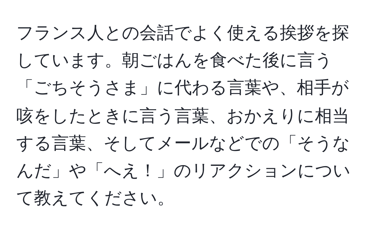 フランス人との会話でよく使える挨拶を探しています。朝ごはんを食べた後に言う「ごちそうさま」に代わる言葉や、相手が咳をしたときに言う言葉、おかえりに相当する言葉、そしてメールなどでの「そうなんだ」や「へえ！」のリアクションについて教えてください。