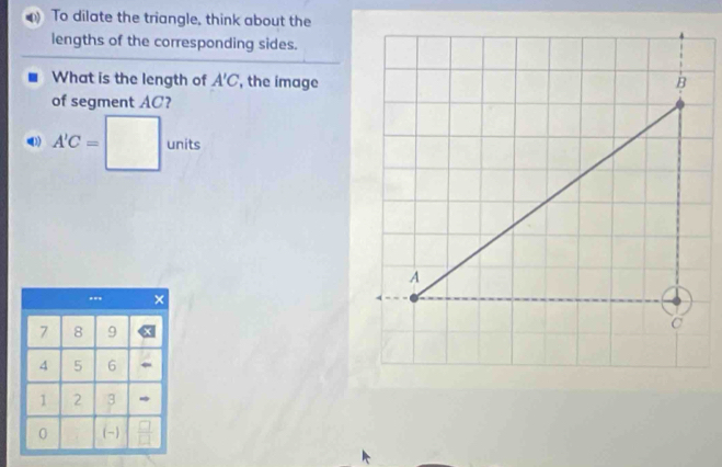 To dilate the triangle, think about the 
lengths of the corresponding sides. 
What is the length of A'C , the image 
of segment AC?
A'C=□ units 
×
7 8 9
4 5 6
1 2 3
0 (-)