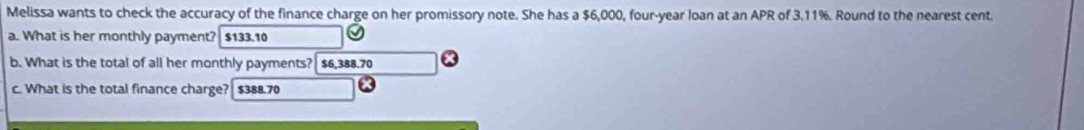 Melissa wants to check the accuracy of the finance charge on her promissory note. She has a $6,000, four-year loan at an APR of 3.11%. Round to the nearest cent.
a. What is her monthly payment? $133.10
b. What is the total of all her monthly payments? $6,388.70
c. What is the total finance charge? $388.70