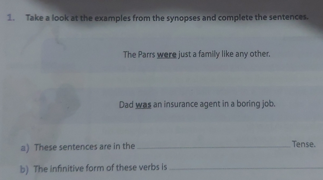 Take a look at the examples from the synopses and complete the sentences. 
The Parrs were just a family like any other. 
Dad was an insurance agent in a boring job. 
a) These sentences are in the_ 
Tense. 
b) The infinitive form of these verbs is_