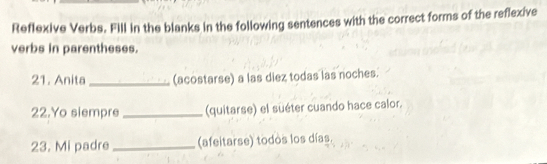 Reflexive Verbs. Fill in the blanks in the following sentences with the correct forms of the reflexive 
verbs in parentheses. 
21. Anita _(acostarse) a las diez todas las noches. 
22.Yo siempre _(quitarse) el suéter cuando hace calor. 
23. Mi padre _(afeitarse) todos los días.