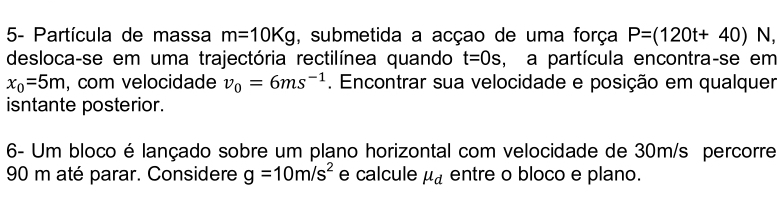 5- Partícula de massa m=10Kg , submetida a acçao de uma força P=(120t+40) N, 
desloca-se em uma trajectória rectilínea quando t=0s , a partícula encontra-se em
x_0=5m , com velocidade v_0=6ms^(-1). Encontrar sua velocidade e posição em qualquer 
isntante posterior. 
6- Um bloco é lançado sobre um plano horizontal com velocidade de 30m/s percorre
90 m até parar. Considere g=10m/s^2 e calcule mu _d entre o bloco e plano.