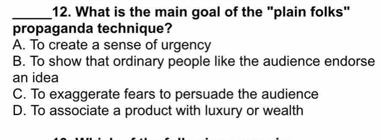 What is the main goal of the "plain folks"
propaganda technique?
A. To create a sense of urgency
B. To show that ordinary people like the audience endorse
an idea
C. To exaggerate fears to persuade the audience
D. To associate a product with luxury or wealth