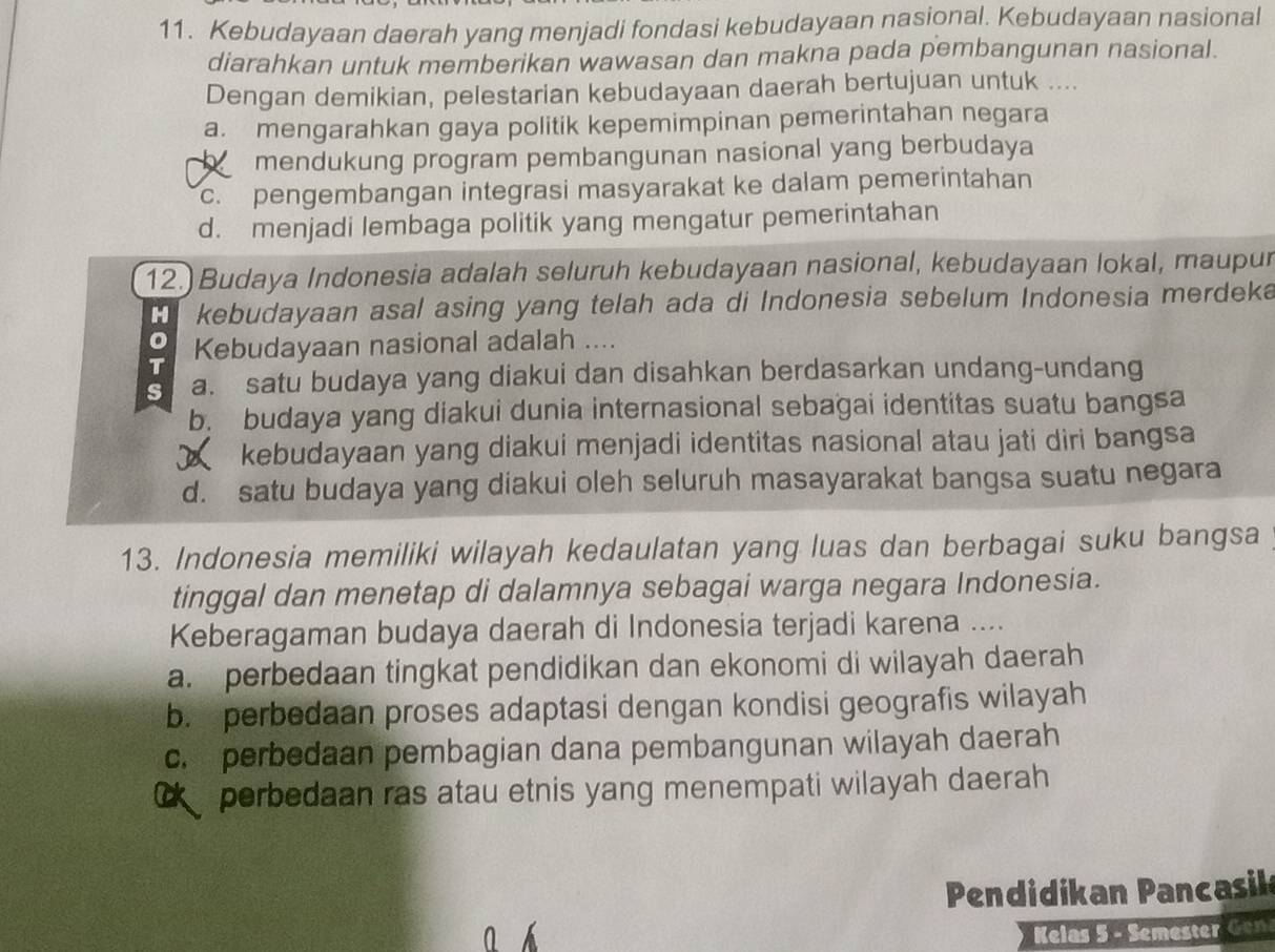 Kebudayaan daerah yang menjadi fondasi kebudayaan nasional. Kebudayaan nasional
diarahkan untuk memberikan wawasan dan makna pada pembangunan nasional.
Dengan demikian, pelestarian kebudayaan daerah bertujuan untuk ....
a. mengarahkan gaya politik kepemimpinan pemerintahan negara
h mendukung program pembangunan nasional yang berbudaya
c. pengembangan integrasi masyarakat ke dalam pemerintahan
d. menjadi lembaga politik yang mengatur pemerintahan
12.) Budaya Indonesia adalah seluruh kebudayaan nasional, kebudayaan lokal, maupur
H kebudayaan asal asing yang telah ada di Indonesia sebelum Indonesia merdeka
T Kebudayaan nasional adalah ....
s a. satu budaya yang diakui dan disahkan berdasarkan undang-undang
b. budaya yang diakui dunia internasional sebagai identitas suatu bangsa
kebudayaan yang diakui menjadi identitas nasional atau jati diri bangsa
d. satu budaya yang diakui oleh seluruh masayarakat bangsa suatu negara
13. Indonesia memiliki wilayah kedaulatan yang luas dan berbagai suku bangsa
tinggal dan menetap di dalamnya sebagai warga negara Indonesia.
Keberagaman budaya daerah di Indonesia terjadi karena ....
a. perbedaan tingkat pendidikan dan ekonomi di wilayah daerah
b. perbedaan proses adaptasi dengan kondisi geografis wilayah
c. perbedaan pembagian dana pembangunan wilayah daerah
C perbedaan ras atau etnis yang menempati wilayah daerah
Pendidikan Pancasik
Kelas 5 - Semester Gen