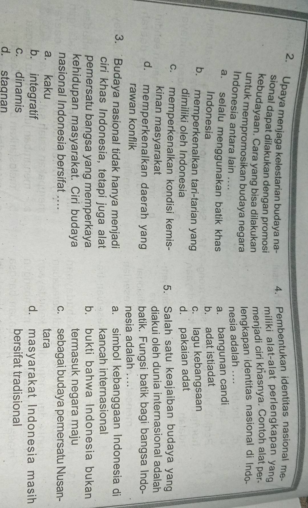 Upaya menjaga kelestarian budaya na-
4. Pembentukan identitas nasional me
sional dapat dilakukan dengan promosi
miliki alat-alat perlengkapan yang
kebudayaan. Cara yang bisa dilakukan
menjadi ciri khasnya. Contoh alat per-
untuk mempromosikan budaya negara
lengkapan identitas nasional di Indo
Indonesia antara lain .... nesia adalah ....
a. selalu menggunakan batik khas
a. bangunan candi
Indonesia b. adat istiadat
b. memperkenalkan tari-tarian yang c. lagu kebangsaan
dimiliki oleh Indonesia d. pakaian adat
c. memperkenalkan kondisi kemis- 5. Salah satu keajaiban budaya yang
kinan masyarakat diakui oleh dunia internasional adalah
d. memperkenalkan daerah yang batik. Fungsi batik bagi bangsa Indo-
rawan konflik
nesia adalah ....
3. Budaya nasional tidak hanya menjadi a. simbol kebanggaan Indonesia di
ciri khas Indonesia, tetapi juga alat kancah internasional
pemersatu bangsa yang memperkaya b. bukti bahwa Indonesia bukan
kehidupan masyarakat. Ciri budaya termasuk negara maju
nasional Indonesia bersifat .... c. sebagai budaya pemersatu Nusan-
a. kaku tara
b. integratif d. masyarakat Indonesia masih
c. dinamis bersifat tradisional
d. stagnan