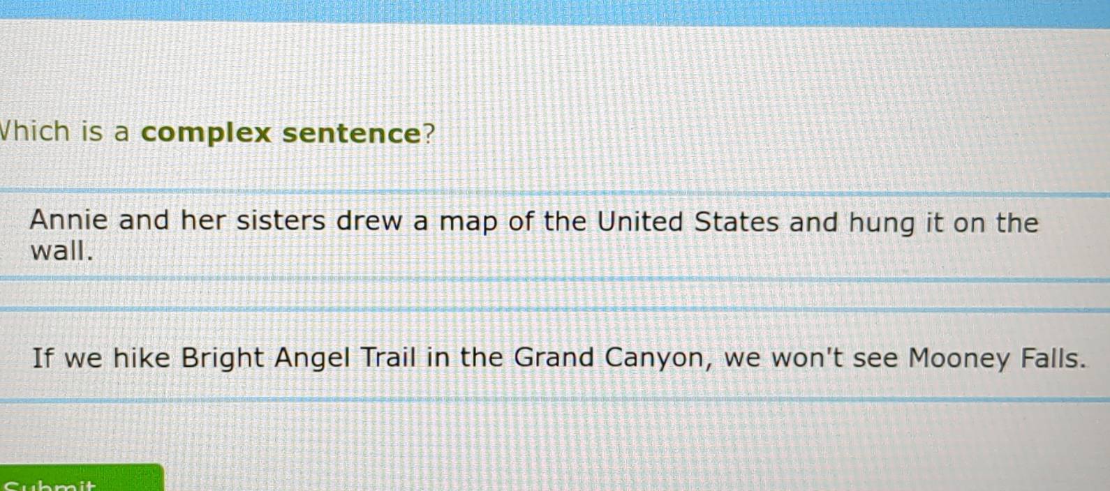 Which is a complex sentence?
Annie and her sisters drew a map of the United States and hung it on the
wall.
If we hike Bright Angel Trail in the Grand Canyon, we won't see Mooney Falls.
Cubmit