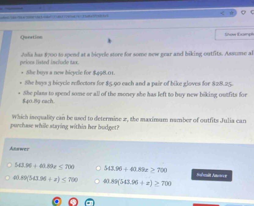 o6ed/3867064/20883663404ed7334827293e676523e8a3f86b389
Question Show Exampl
Julia has $700 to spend at a bicycle store for some new gear and biking outfits. Assume al
prices listed include tax.
She buys a new bicycle for $498.01.
She buys 3 bicycle reflectors for $5.90 each and a pair of bike gloves for $28.25.
She plans to spend some or all of the money she has left to buy new biking outfits for
$40.89 cach.
Which inequality can be used to determine 2, the maximum number of outfits Julia can
purchase while staying within her budget?
Answer
543.96+40.89x≤ 700 543.96+40.89x≥ 700 Submit Answer
40.89(543.96+x)≤ 700 40.89(543.96+x)≥ 700