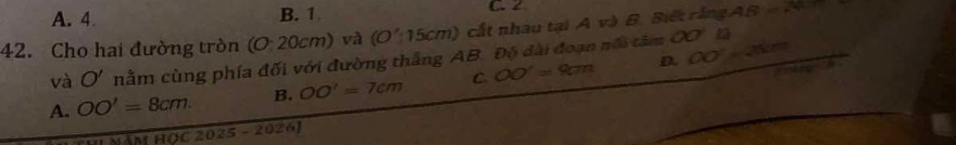 A. 4 B. 1 C 2
42. Cho hai đường tròn (O20cm) và (O':15cm) cất nhâu tại A và B. Biết rằng AB=
và O' nằm cùng phía đối với đường thắng AB. Độ đài đoạn nổi tâm OO' là
a
A. OO'=8cm. B. OO'=7cm C OO'=9cm D. OO'=25cm
HOC2025-2026)