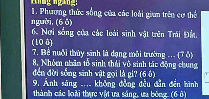 Háng ngàng: 
1. Phương thức sống của các loài giun trên cơ thể 
người. (6 ô) 
6. Nơi sống của các loài sinh vật trên Trái Đất. 
(10 ô) 
7. Bể nuôi thủy sinh là dạng môi trường .. (7 ô) 
8. Nhóm nhân tố sinh thái vô sinh tác động chung 
đến đời sống sinh vật gọi là gì? (6 ô) 
9. Ảnh sáng .... không đồng đều dẫn đến hình 
thành các loài thực vật ưa sáng, ưa bóng. (6 ô)