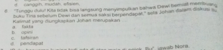 d. canggih, mudah, efisien,
6. “Tunggu dulu! Kita tidak bisa langsung menyimpulkan bahwa Dewi berniat membuang
buku Tina sebelum Dewi dan semua saksi berpendapat," sela Johan dalam diskusi i 
Kalimat yang diungkapkan Johan merupakan ....
a. fakta
b. opini
c. tafsiran
d. pendapat
k B u". jawab Nora.