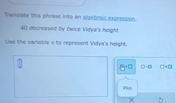 Translate this phrase into an algebraic expression.
40 decreased by twice Vidya's height 
Use the variable v to represent Vidya's height.
5^(+□) □ -□ □ * □
Plus 
× 5