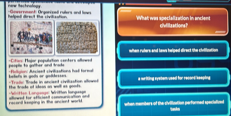 new technology. 
-Government: Organized rulers and laws 
helped direct the civilization. What was specialization in ancient 
civilizations? 
****** 
when rulers and laws helped direct the civilization 
=Cities: Major population centers allowed 
people to gather and trade . 
-Religion: Ancient civilizations had formal 
beliefs in gods or goddesses. 
-Trade: Trade in ancient civilization allowed a writing system used for record keeping 
the trade of ideas as well as goods . 
-Written Language: Written language 
allowed for efficient communication and 
record keeping in the ancient world. 
when members of the civilization performed specialized 
tasks