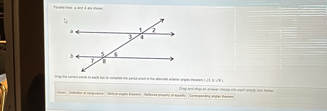 Parallel lines a and δ are shown.
Drag the correct words to each box to complete the partial proof of the alternate exterior angles theorem (∠ 1≌ ∠ 8)
Drag and drop an answer choice into each empty box below.
Given Definition of congruence Vertical angles theorem Reflexive property of equality Corresponding angles theorem