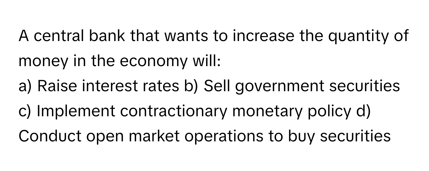 A central bank that wants to increase the quantity of money in the economy will:

a) Raise interest rates b) Sell government securities c) Implement contractionary monetary policy d) Conduct open market operations to buy securities