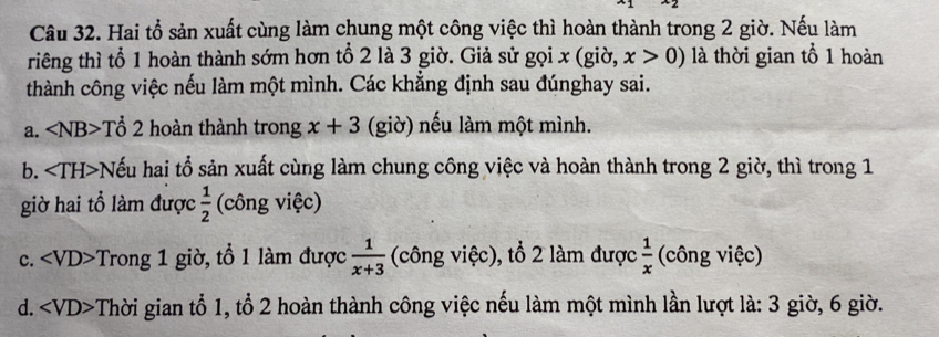 Hai tổ sản xuất cùng làm chung một công việc thì hoàn thành trong 2 giờ. Nếu làm
riêng thì tổ 1 hoàn thành sớm hơn tổ 2 là 3 giờ. Giả sử gọi x (giờ, x>0) là thời gian tổ 1 hoàn
thành công việc nếu làm một mình. Các khẳng định sau đúnghay sai.
a. T_0 2 hoàn thành trong x+3 (giờ) nếu làm một mình.
b. ∠ TH> +Nếu hai tổ sản xuất cùng làm chung công việc và hoàn thành trong 2 giờ, thì trong 1
giờ hai tổ làm được  1/2  (công việc)
c. Trong 1 giờ, tổ 1 làm được  1/x+3  (công việc), tổ 2 làm được  1/x  (công việc)
d. Thời gian tổ 1, tổ 2 hoàn thành công việc nếu làm một mình lần lượt là: 3 giờ, 6 giờ.