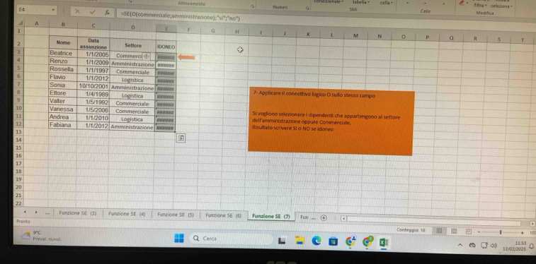 Numee G 560 cella - Celle fltra= selepiona=
Modifica
E4 =SE[O(commerciale;amministrazione;"si";"no")
v A B C D E f G H 1 J K M N
1
0 p Q R 5 T
2 Nome Data Settlore IDONEO
assunzione
3 Beatrice 1/1/2005 Commerci ③
4 Renzo 1/1/2000 Amministrazione
5 Rossella 1/1/1997 Commerciale '' ''''''''''''
6 Flavio 1/1/2012 Logistica
7 Sonia 10/10/200 Amministrazione
8 Ettore 1/4/1969 Logistica 7- Applicare il connettivo lógico O sullo stesso campo
9 Valter
10 Vanessa 1/5/2006 1/5/1992 Commerciale '''''''''''
Si vogliono selezionare i cipendenti che appartengono al settore
Commerciale dell'amministrazione oppure Commerciale
12 Fabiana 1/1/2012 Amministrazione Logistica
11 Andrea 1/1/2010 Iisultato scrivere SI o NC se idoneo
13
14
15
16
17
18
19
20
21
22 Fun
Funzione SE (3) Funzione SE (4) Funzione SE (5) Funzione SE (6) Funzione SE (7) .
Pranto
Conteggia: 10
Preval nuvol Cerca
12/02/2025 11:53