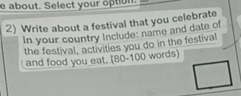 about. Select your option. 
2) Write about a festival that you celebrate 
in your country Include: name and date of 
the festival, activities you do in the festival 
and food you eat. (80 - 100 words)