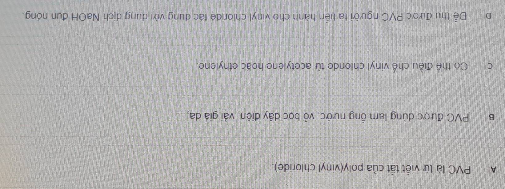 A PVC là từ viết tắt của poly(vinyl chloride).
B PVC được dùng làm ổng nước, vỏ bọc dây điện, vải giả da,
C Có thể điều chế vinyl chloride từ acetylene hoặc ethylene.
Để thu được PVC người ta tiến hành cho vinyl chloride tác dụng với dung dịch NaOH đun nóng.