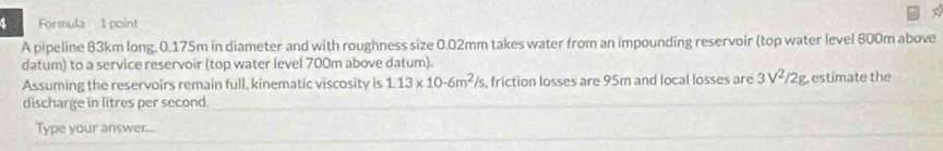 Formula 1 point 
A pipeline 83km long. 0.175m in diameter and with roughness size 0.02mm takes water from an impounding reservoir (top water level 800m above 
datum) to a service reservoir (top water level 700m above datum). 
Assuming the reservoirs remain full, kinematic viscosity is 1.13* 10· 6m^2/s , friction losses are 95m and local losses are 3V^2/2g estimate the 
discharge in litres per second. 
Type your answr....