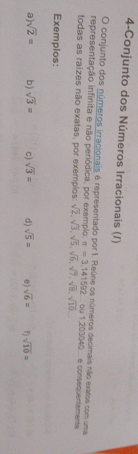 4-Conjunto dos Números Irracionais (I) 
O conjunto dos números irracionais é representado por I. Reúne os números decimais não exatos com uma 
representação infinita e não periódica, por exemplo: π =3,141592... ou 1,203040... e consequentemente 
todas as raízes não exatas, por exemplos: sqrt(2), sqrt(3), sqrt(5), sqrt(6), sqrt(7), sqrt(8), sqrt(10)... 
Exemplos: 
a) sqrt(2)= b) sqrt(3)= c) sqrt(3)= d) sqrt(5)= e) sqrt(6)= f) sqrt(10)=