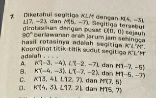 Diketahui segitiga KLM dengan K(4,-3),
L(7,-2) , dan M(5,-7). Segitiga tersebut
dirotasikan dengan pusat O(0,0) sejauh
90° berlawanan arah jarum jam sehingga
hasil rotasinya adalah segitiga K'L'M'. 
Koordinat titik-titik sudut segitiga
adalah K'L'M'
A. K'(-3,-4), L'(-2,-7) , dan M'(-7,-5)
B. K'(-4,-3), L'(-7,-2) , dan M'(-5,-7)
C. K'(3,4), L'(2,7) , dan M'(7,5)
D. K'(4,3), L'(7,2) , dan M'(5,7)