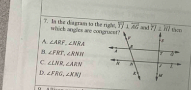 In the diagram to the right, overleftrightarrow TJ⊥ overleftrightarrow AG and overline TJ⊥ overline HI
which angles are congruent?
A. ∠ ARF, ∠ NRA
B. ∠ FRT, ∠ RNH
C. ∠ LNR, ∠ ARN
D. ∠ FRG, ∠ KNJ
0