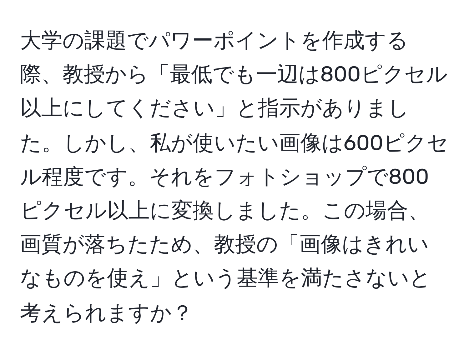 大学の課題でパワーポイントを作成する際、教授から「最低でも一辺は800ピクセル以上にしてください」と指示がありました。しかし、私が使いたい画像は600ピクセル程度です。それをフォトショップで800ピクセル以上に変換しました。この場合、画質が落ちたため、教授の「画像はきれいなものを使え」という基準を満たさないと考えられますか？