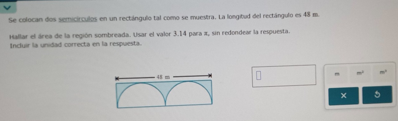 Se colocan dos semicírculos en un rectángulo tal como se muestra. La longitud del rectángulo es 48 m. 
Hallar el área de la región sombreada. Usar el valor 3.14 para π, sin redondear la respuesta. 
Incluir la unidad correcta en la respuesta.
m m^2 m^3
× 5