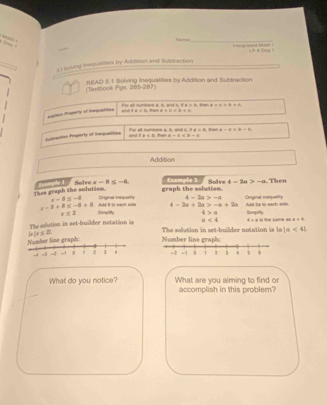 Math i 
Name_ 
Day 
Integrated Math I 
LP 4 Dsy 1 
5.1 Solving Inequalities by Addition and Subtraction 
READ 5.1 Solving Inequalities by Addition and Subtraction 
(Textbook Pgs. 285-287) 
For all numbers a, b, and c, if a>b , then 
Addition Property of Inequalities and i a then a+c a+c>b+c, 
For all numbers a, b, and c, if a>b , then -c>b-c
and it 
Subtraction Property of Inequalities a then a-c
Addition 
Example 1 Solve x-8≤ -6. Example 2 Solve 4-2a>-a , Then 
Then graph the solution. 
graph the solution.
x-8≤ -6 Original inequality 4-2a>-a Original inequality
x-8+8≤ -6+8 Add B to each side 4-2a+2a>-a+2a Add 2a to each side.
x≤ 2 Simplify. 4>a Simplity.
a<4</tex> 4>a
The salution in set-builder notation is is the same as a<4</tex>.
 x|x≤ 2. 
The solution in set-builder notation is  a|a<4. 
er line graph: Number line graph: 

What do you notice? What are you aiming to find or 
accomplish in this problem?