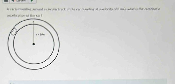 A car is traveling around a circular track. If the car traveling at a velocity of 8 m/s, what is the centripetal
acceleration of the car?