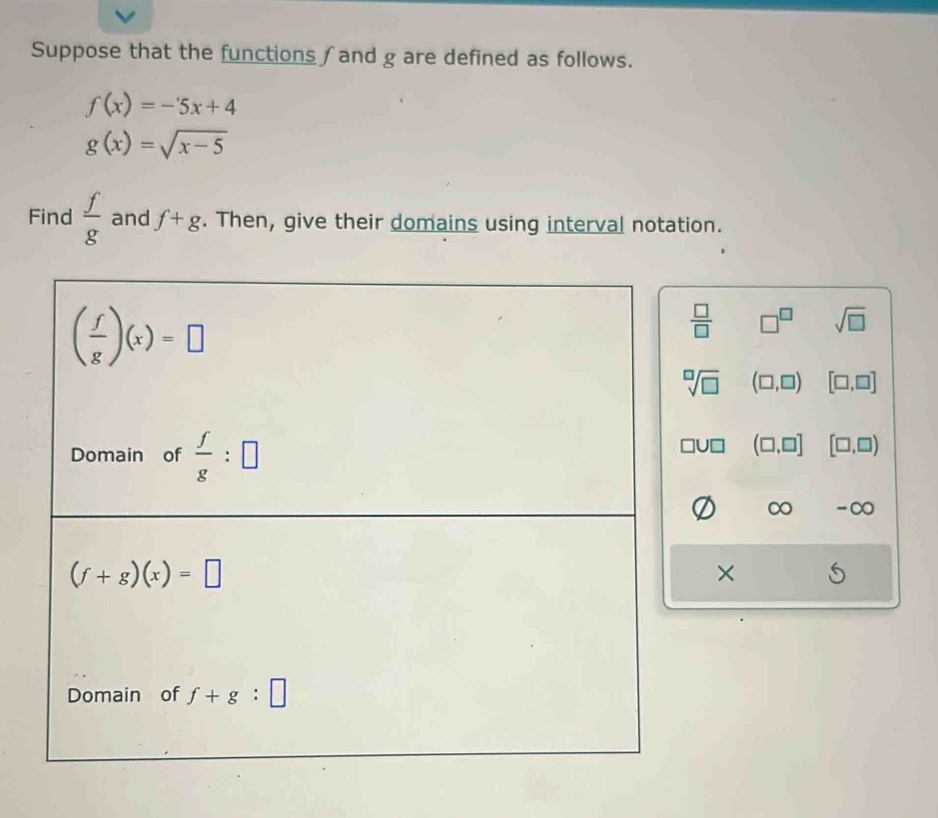 Suppose that the functions ∫and g are defined as follows.
f(x)=-5x+4
g(x)=sqrt(x-5)
Find  f/g  and f+g. Then, give their domains using interval notation.
( f/g )(x)=□
 □ /□   □^(□) sqrt(□ )
sqrt[□](□ ) (□ ,□ ) [□ ,□ ]
Domain of  f/g :□
□ U□ (□ ,□ ] [□ ,□ )
∞ -∞
(f+g)(x)=□
×
Domain of f+g:□