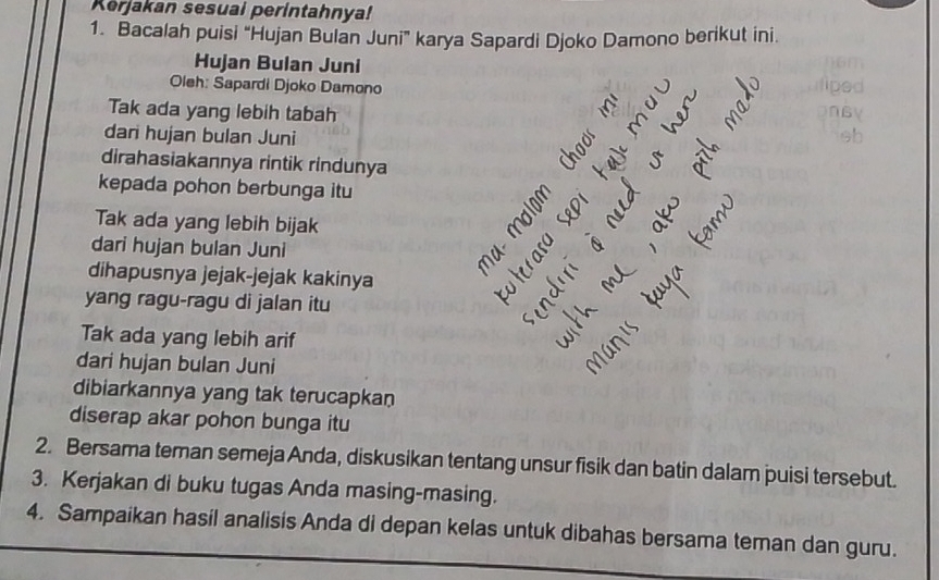 Kerjakan sesuai perintahnya! 
1. Bacalah puisi “Hujan Bulan Juni” karya Sapardi Djoko Damono berikut ini. 
Hujan Bulan Juni 
Oleh: Sapardi Djoko Damono 
Tak ada yang lebih tabah C 
dari hujan bulan Juni 
dirahasiakannya rintik rindunya 
kepada pohon berbunga itu 
ξ 
Tak ada yang lebih bijak 
dari hujan bulan Juni 
tar 
dihapusnya jejak-jejak kakinya 
yang ragu-ragu di jalan itu 
Tak ada yang lebih arif 
dari hujan bulan Juni 
dibiarkannya yang tak terucapkan 
diserap akar pohon bunga itu 
2. Bersama teman semeja Anda, diskusikan tentang unsur fisik dan batin dalam puisi tersebut. 
3. Kerjakan di buku tugas Anda masing-masing. 
4. Sampaikan hasil analisis Anda di depan kelas untuk dibahas bersama teman dan guru.