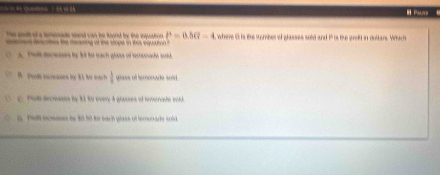 ' camos / ét m el 
The proll of a femenade stand can be found by the equalron P=0.56-4 where & is the number of glasses sold and P is the profit in dottars. Which
delenent descrbes the meaning of the slope in this equation ?
A. reli decreases by 3s for each glass of temonade sold.
B. prds increases by 8 1. for each  1/0  glass of lemonade sold.
c. Poli decreases by 31 for every 4 glasses of temonade sold.
B. Piell increases by 30.50 for each glass of lemonade sold.