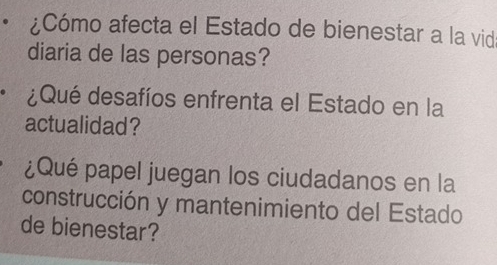 ¿Cómo afecta el Estado de bienestar a la vid 
diaria de las personas? 
¿Qué desafíos enfrenta el Estado en la 
actualidad? 
¿Qué papel juegan los ciudadanos en la 
construcción y mantenimiento del Estado 
de bienestar?