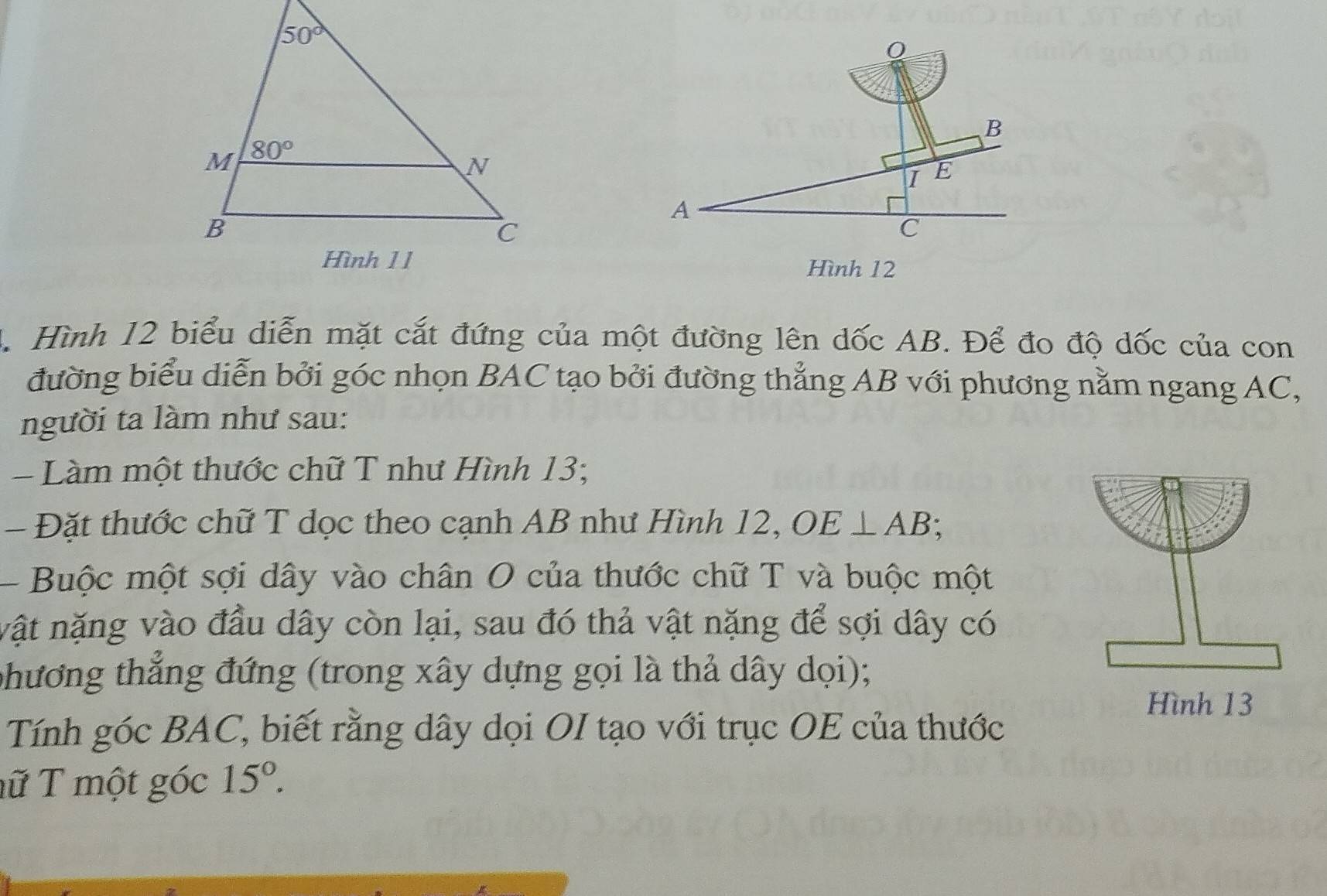 A
C
Hình 12
4. Hình 12 biểu diễn mặt cắt đứng của một đường lên dốc AB. Để đo độ dốc của con
đường biểu diễn bởi góc nhọn BAC tạo bởi đường thẳng AB với phương nằm ngang AC,
người ta làm như sau:
= Làm một thước chữ T như Hình 13;
- Đặt thước chữ T dọc theo cạnh AB như Hình 12, OE⊥ AB;
Buộc một sợi dây vào chân O của thước chữ T và buộc một
vật nặng vào đầu dây còn lại, sau đó thả vật nặng để sợi dây có
phương thắng đứng (trong xây dựng gọi là thả dây dọi);
Tính góc BAC, biết rằng dây dọi OI tạo với trục OE của thước
ữ T một góc 15°.