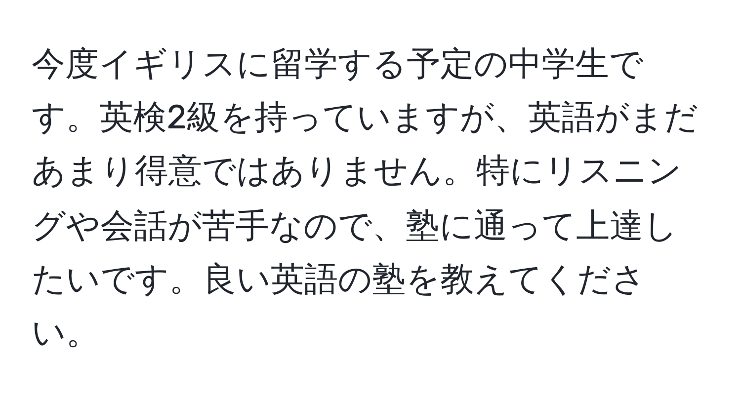 今度イギリスに留学する予定の中学生です。英検2級を持っていますが、英語がまだあまり得意ではありません。特にリスニングや会話が苦手なので、塾に通って上達したいです。良い英語の塾を教えてください。