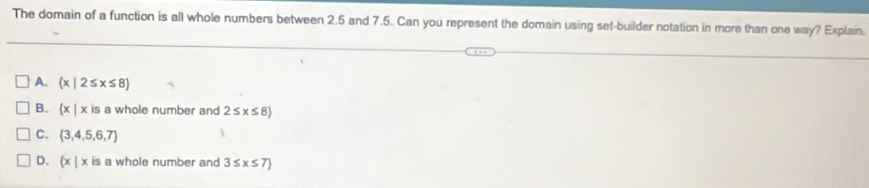 The domain of a function is all whole numbers between 2.5 and 7.5. Can you represent the domain using set-builder notation in more than one way? Explain.
A.  x|2≤ x≤ 8
B.  x|x is a whole number and 2≤ x≤ 8
C.  3,4,5,6,7
D、 (x|x is a whole number and 3≤ x≤ 7