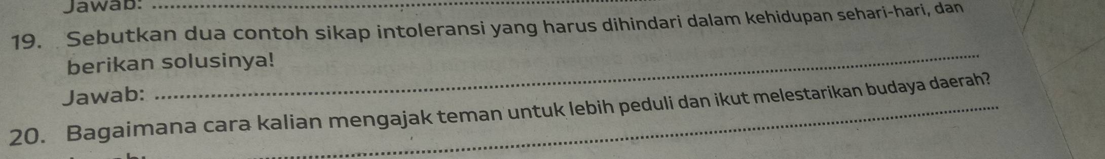 Jawab: 
19. Sebutkan dua contoh sikap intoleransi yang harus dihindari dalam kehidupan sehari-hari, dan 
_ 
berikan solusinya! 
Jawab: 
20. Bagaimana cara kalian mengajak teman untuk lebih peduli dan ikut melestarikan budaya daerah?